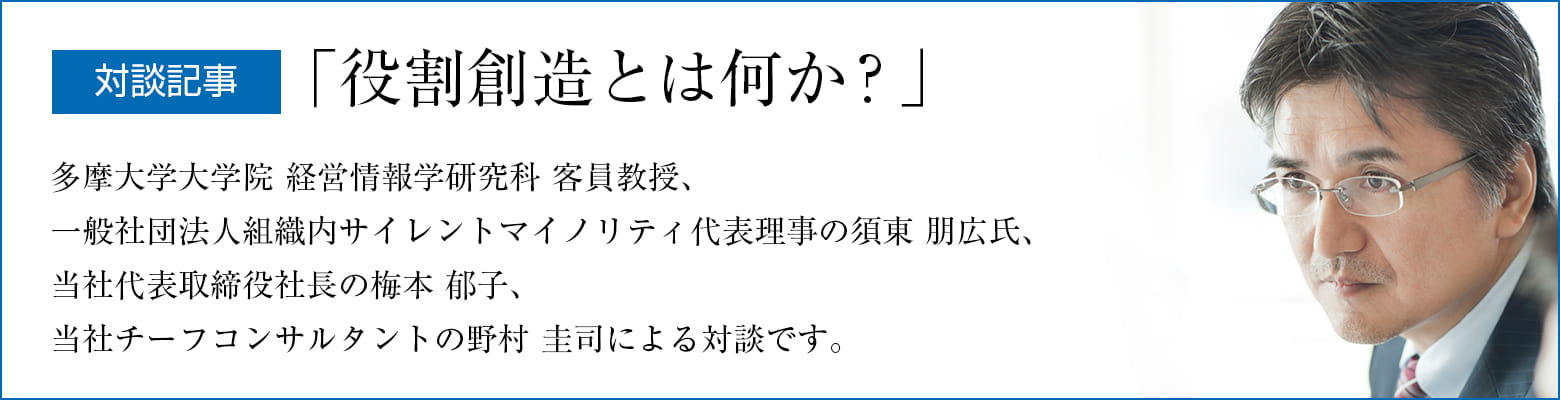 対談記事「役割創造とは何か？」 多摩大学大学院 経営情報学研究科 客員教授、一般社団法人組織内サイレントマイノリティ代表理事の須東 朋広氏、当社代表取締役社長の梅本 郁子、当社チーフコンサルタントの野村 圭司による対談です。